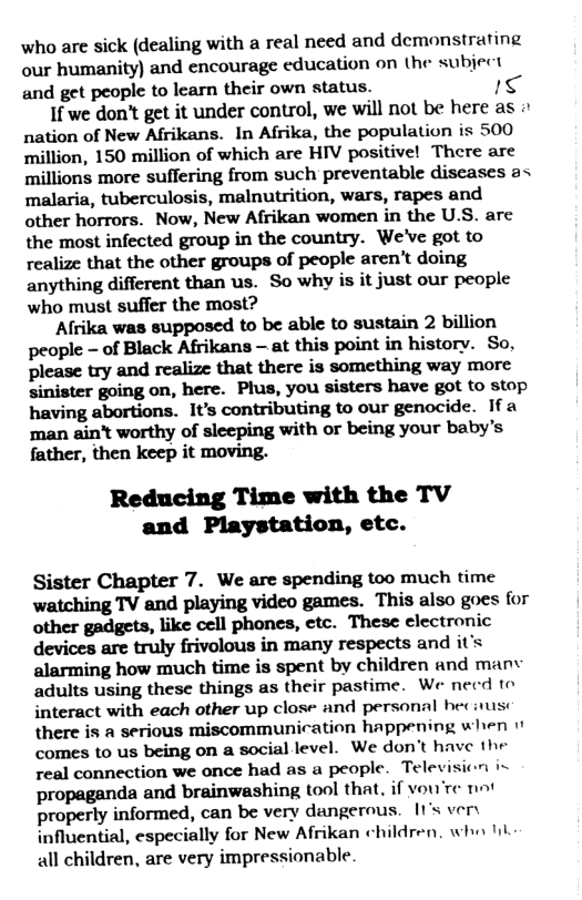 who are sick (dealing with a real need and demonstrating our humanity) and encourage education on the subject and get people to learn their own status. 1<  1f we don’t get it under control, we will not be here as nation of New Afrikans. In Afrika, the population is 500 million, 150 million of which are HIV positive! There are millions more suffering from such preventable diseases a< malaria, tuberculosis, malnutrition, wars, rapes and other horrors. Now, New Afrikan women in the U.S. are the most infected group in the country. We’ve got to realize that the other groups of people aren’t doing anything different than us. So why is it just our people who must suffer the most?  Afrika was supposed to be able to sustain 2 billion people - of Black Afrikans — at this point in history. So, please try and realize that there is something way more sinister going on, here. Plus, you sisters have got to stop having abortions. It’s contributing to our genocide. 1fa man aint worthy of sleeping with or being your baby’s father, then keep it moving.  Reducing Time with the TV and Playstation, etc.  Sister Chapter 7. We are spending too much time watching TV and playing video games. This also goes for other gadgets, like cell phones, etc. These clectronic devices are truly frivolous in many respects and it’s alarming how much time is spent by children and manv adults using these things as their pastime. We necd to interact with each other up close and personal heciusc there is a serious miscommunication happening when comes to us being on a social level. We don’t have the real connection we once had as a people. Tele propaganda and brainwashing tool that, if vou’re ot properly informed, can be very dangerous. 1t’s vers influential, especially for New Afrikan children. who il all children, are very impressionable.  